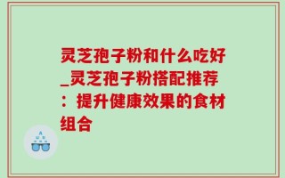 灵芝孢子粉和什么吃好_灵芝孢子粉搭配推荐：提升健康效果的食材组合