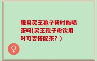 服用灵芝孢子粉时能喝茶吗(灵芝孢子粉饮用时可否搭配茶？)