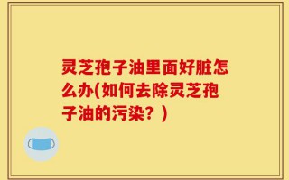 灵芝孢子油里面好脏怎么办(如何去除灵芝孢子油的污染？)