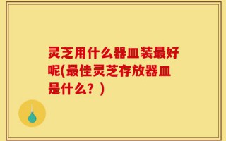 灵芝用什么器皿装最好呢(最佳灵芝存放器皿是什么？)