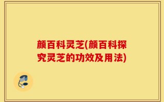 颜百科灵芝(颜百科探究灵芝的功效及用法)