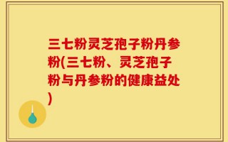 三七粉灵芝孢子粉丹参粉(三七粉、灵芝孢子粉与丹参粉的健康益处)