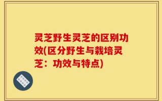 灵芝野生灵芝的区别功效(区分野生与栽培灵芝：功效与特点)