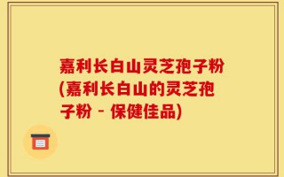 嘉利长白山灵芝孢子粉(嘉利长白山的灵芝孢子粉 - 保健佳品)