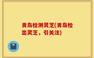 青岛检测灵芝(青岛检出灵芝，引关注)