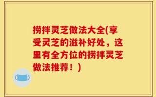 捞拌灵芝做法大全(享受灵芝的滋补好处，这里有全方位的捞拌灵芝做法推荐！)