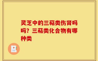 灵芝中的三萜类伤肾吗吗？三萜类化合物有哪种类
