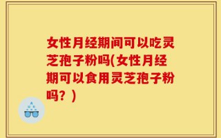 女性月经期间可以吃灵芝孢子粉吗(女性月经期可以食用灵芝孢子粉吗？)