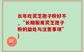 长年吃灵芝孢子粉好不_“长期服用灵芝孢子粉的益处与注意事项”)