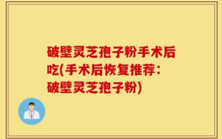 破壁灵芝孢子粉手术后吃(手术后恢复推荐：破壁灵芝孢子粉)