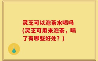 灵芝可以泡茶水喝吗 (灵芝可用来泡茶，喝了有哪些好处？)