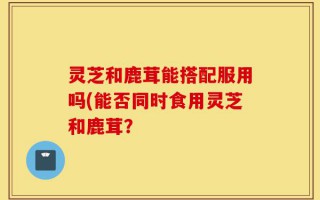 灵芝和鹿茸能搭配服用吗(能否同时食用灵芝和鹿茸？