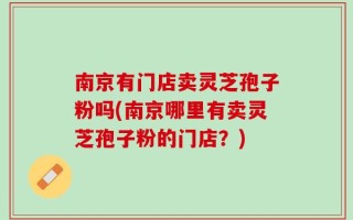 南京有门店卖灵芝孢子粉吗(南京哪里有卖灵芝孢子粉的门店？)