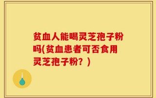 贫血人能喝灵芝孢子粉吗(贫血患者可否食用灵芝孢子粉？)