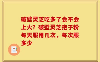 破壁灵芝吃多了会不会上火？破壁灵芝孢子粉每天服用几次，每次服多少