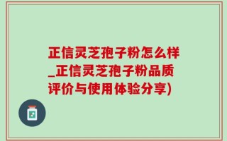正信灵芝孢子粉怎么样_正信灵芝孢子粉品质评价与使用体验分享)