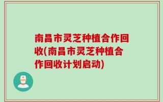 南昌市灵芝种植合作回收(南昌市灵芝种植合作回收计划启动)