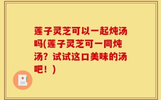 莲子灵芝可以一起炖汤吗(莲子灵芝可一同炖汤？试试这口美味的汤吧！)