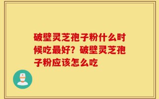 破壁灵芝孢子粉什么时候吃最好？破壁灵芝孢子粉应该怎么吃