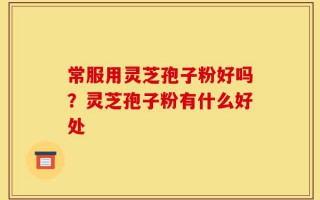 常服用灵芝孢子粉好吗？灵芝孢子粉有什么好处