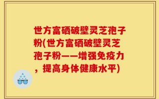 世方富硒破壁灵芝孢子粉(世方富硒破壁灵芝孢子粉——增强免疫力，提高身体健康水平)
