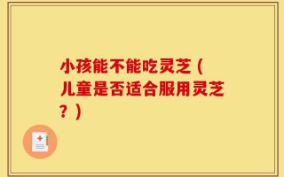 小孩能不能吃灵芝 (儿童是否适合服用灵芝？)
