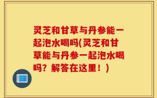 灵芝和甘草与丹参能一起泡水喝吗(灵芝和甘草能与丹参一起泡水喝吗？解答在这里！)
