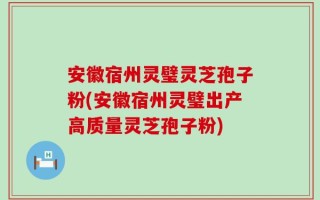 安徽宿州灵璧灵芝孢子粉(安徽宿州灵璧出产高质量灵芝孢子粉)