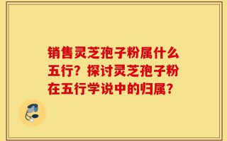 销售灵芝孢子粉属什么五行？探讨灵芝孢子粉在五行学说中的归属？