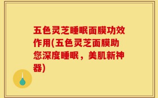 五色灵芝睡眠面膜功效作用(五色灵芝面膜助您深度睡眠，美肌新神器)