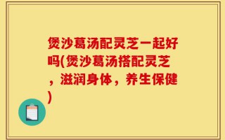 煲沙葛汤配灵芝一起好吗(煲沙葛汤搭配灵芝，滋润身体，养生保健)