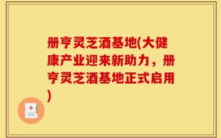 册亨灵芝酒基地(大健康产业迎来新助力，册亨灵芝酒基地正式启用)