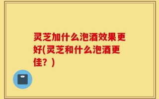 灵芝加什么泡酒效果更好(灵芝和什么泡酒更佳？)