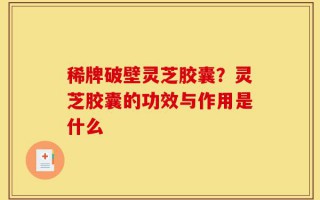 稀牌破壁灵芝胶囊？灵芝胶囊的功效与作用是什么