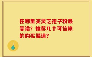 在哪里买灵芝孢子粉最靠谱？推荐几个可信赖的购买渠道？