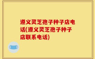 遵义灵芝孢子种子店电话(遵义灵芝孢子种子店联系电话)