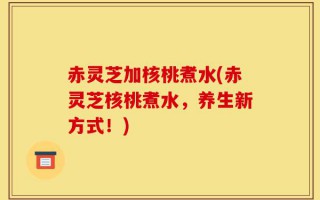 赤灵芝加核桃煮水(赤灵芝核桃煮水，养生新方式！)