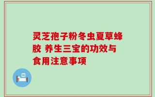 灵芝孢子粉冬虫夏草蜂胶 养生三宝的功效与食用注意事项
