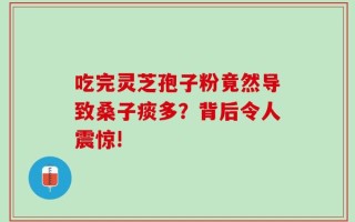 吃完灵芝孢子粉竟然导致桑子痰多？背后令人震惊!