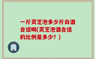 一斤灵芝泡多少斤白酒合适喝(灵芝泡酒合适的比例是多少？)