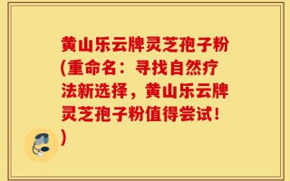黄山乐云牌灵芝孢子粉(重命名：寻找自然疗法新选择，黄山乐云牌灵芝孢子粉值得尝试！)
