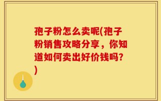 孢子粉怎么卖呢(孢子粉销售攻略分享，你知道如何卖出好价钱吗？)