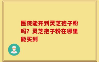 医院能开到灵芝孢子粉吗？灵芝孢子粉在哪里能买到