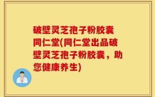 破壁灵芝孢子粉胶囊 同仁堂(同仁堂出品破壁灵芝孢子粉胶囊，助您健康养生)
