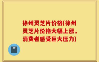 徐州灵芝片价格(徐州灵芝片价格大幅上涨，消费者感受巨大压力)