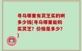 寻乌哪里有灵芝买的啊多少钱(寻乌哪里能购买灵芝？价格是多少？)