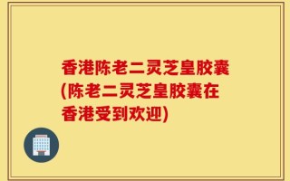 香港陈老二灵芝皇胶囊(陈老二灵芝皇胶囊在香港受到欢迎)