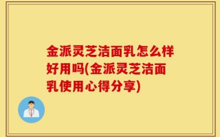金派灵芝洁面乳怎么样好用吗(金派灵芝洁面乳使用心得分享)