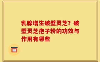 乳腺增生破壁灵芝？破壁灵芝孢子粉的功效与作用有哪些