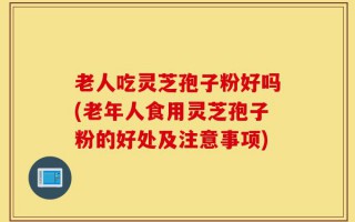 老人吃灵芝孢子粉好吗(老年人食用灵芝孢子粉的好处及注意事项)